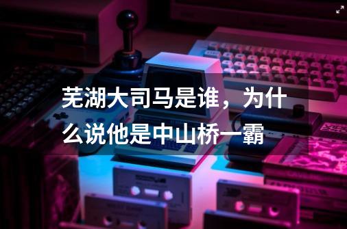 芜湖大司马是谁，为什么说他是中山桥一霸-第1张-游戏资讯-智辉网络