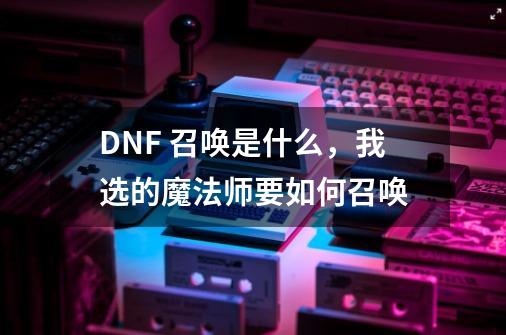 DNF 召唤是什么，我选的魔法师要如何召唤-第1张-游戏资讯-智辉网络