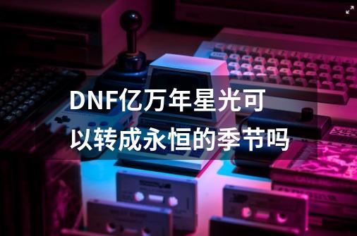 DNF亿万年星光可以转成永恒的季节吗-第1张-游戏资讯-智辉网络