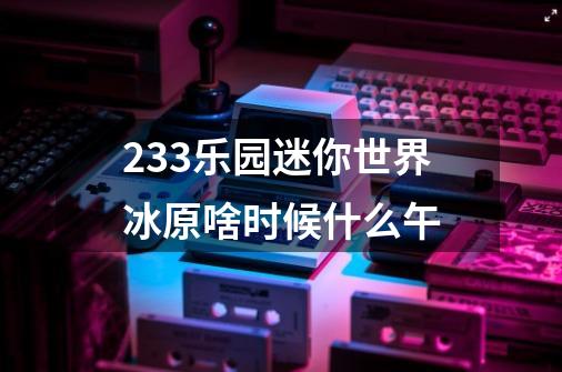 233乐园迷你世界冰原啥时候什么午-第1张-游戏资讯-智辉网络