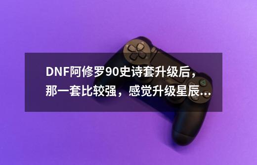 DNF阿修罗90史诗套升级后，那一套比较强，感觉升级星辰后比较适合奶爸，阿修罗用厉害么-第1张-游戏资讯-智辉网络