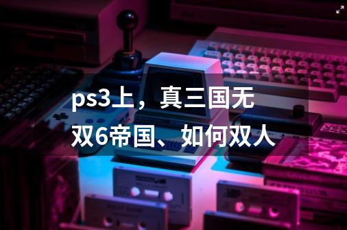 ps3上，真三国无双6帝国、如何双人-第1张-游戏资讯-智辉网络