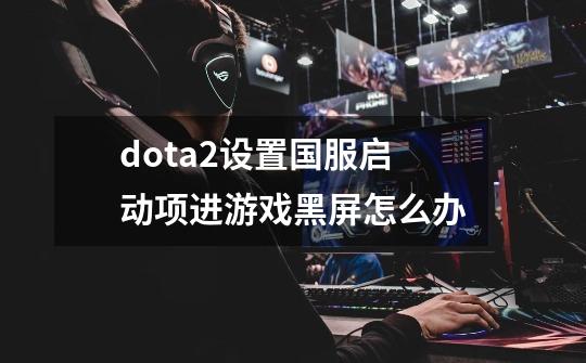 dota2设置国服启动项进游戏黑屏怎么办-第1张-游戏资讯-智辉网络