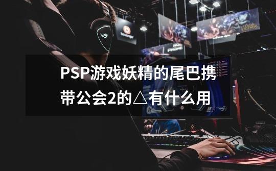 PSP游戏妖精的尾巴携带公会2的△有什么用-第1张-游戏资讯-智辉网络