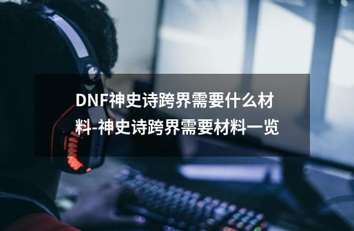 DNF神史诗跨界需要什么材料-神史诗跨界需要材料一览-第1张-游戏资讯-智辉网络