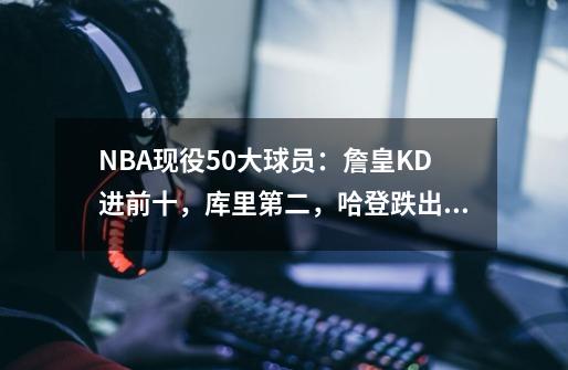 NBA现役50大球员：詹皇KD进前十，库里第二，哈登跌出榜单-第1张-游戏资讯-智辉网络