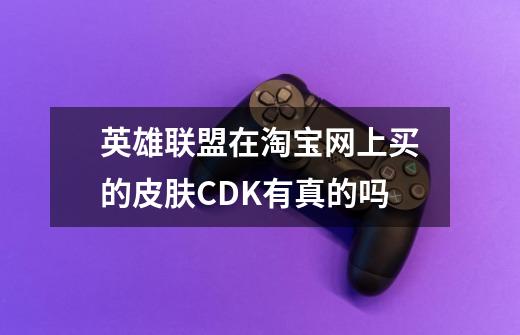 英雄联盟在淘宝网上买的皮肤CDK有真的吗-第1张-游戏资讯-智辉网络