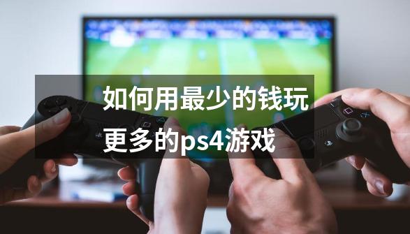 如何用最少的钱玩更多的ps4游戏-第1张-游戏资讯-智辉网络