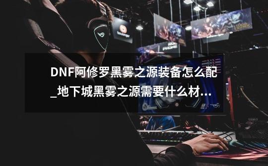 DNF阿修罗黑雾之源装备怎么配_地下城黑雾之源需要什么材料进去-第1张-游戏资讯-智辉网络