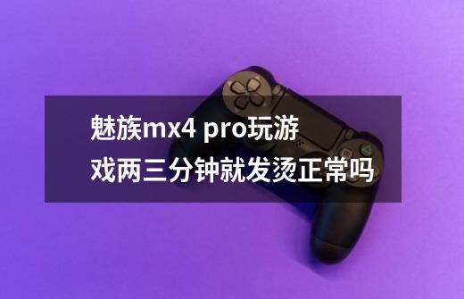 魅族mx4 pro玩游戏两三分钟就发烫正常吗-第1张-游戏资讯-智辉网络