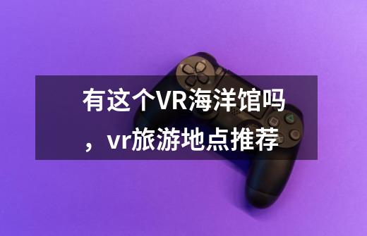 有这个VR海洋馆吗，vr旅游地点推荐-第1张-游戏资讯-智辉网络