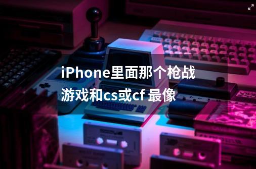 iPhone里面那个枪战游戏和cs或cf 最像-第1张-游戏资讯-智辉网络