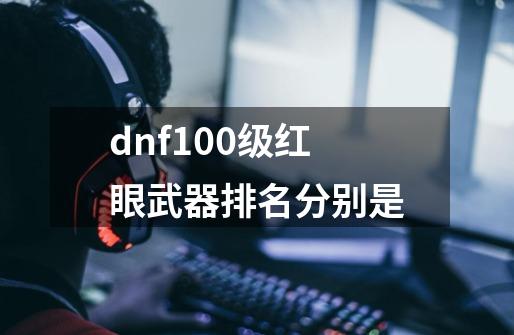 dnf100级红眼武器排名分别是-第1张-游戏资讯-智辉网络