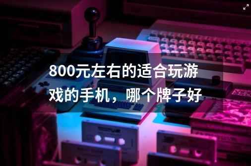 800元左右的适合玩游戏的手机，哪个牌子好-第1张-游戏资讯-智辉网络