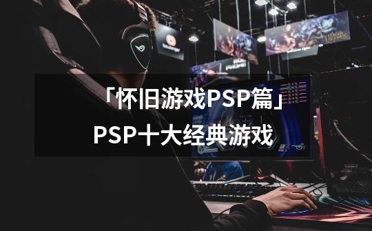 「怀旧游戏PSP篇」PSP十大经典游戏-第1张-游戏资讯-智辉网络