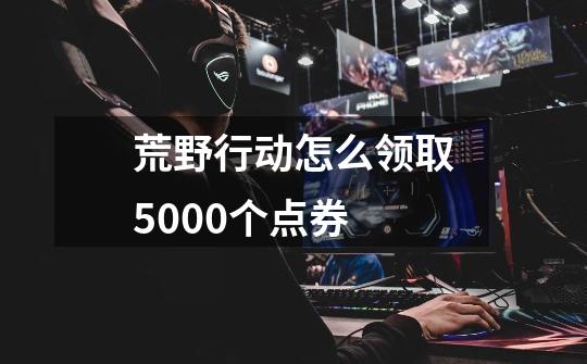 荒野行动怎么领取5000个点券-第1张-游戏资讯-智辉网络