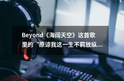 Beyond《海阔天空》这首歌里的“原谅我这一生不羁放纵爱自由”，是什么意思-第1张-游戏资讯-智辉网络