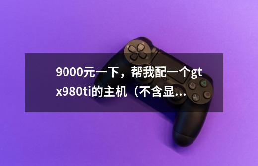 9000元一下，帮我配一个gtx980ti的主机（不含显示器）-第1张-游戏资讯-智辉网络