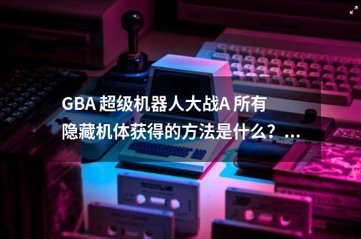 GBA 超级机器人大战A 所有隐藏机体获得的方法是什么？,超级机器人大战a攻略-第1张-游戏资讯-智辉网络