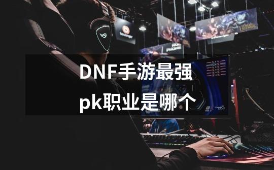 DNF手游最强pk职业是哪个-第1张-游戏资讯-智辉网络