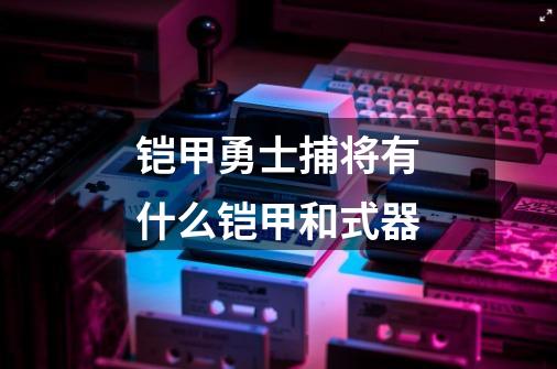 铠甲勇士捕将有什么铠甲和式器-第1张-游戏资讯-智辉网络