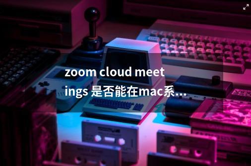 zoom cloud meetings 是否能在mac系统中使用-第1张-游戏资讯-智辉网络