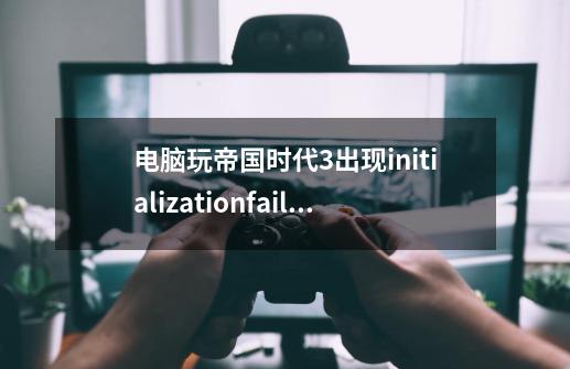 电脑玩帝国时代3出现initializationfailed如何修复_帝国时代3闪退怎么办-第1张-游戏资讯-智辉网络