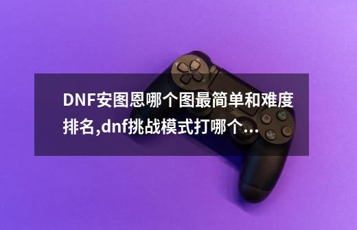 DNF安图恩哪个图最简单和难度排名,dnf挑战模式打哪个图好打-第1张-游戏资讯-智辉网络