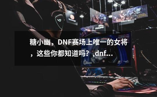 糖小幽，DNF赛场上唯一的女将，这些你都知道吗？,dnf2021中韩对抗赛-第1张-游戏资讯-智辉网络