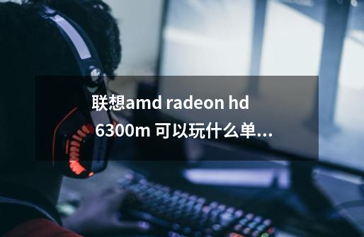 联想amd radeon hd 6300m 可以玩什么单机游戏-第1张-游戏资讯-智辉网络