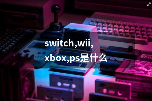 switch,wii,xbox,ps是什么-第1张-游戏资讯-智辉网络