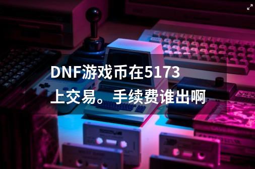 DNF游戏币在5173上交易。手续费谁出啊-第1张-游戏资讯-智辉网络