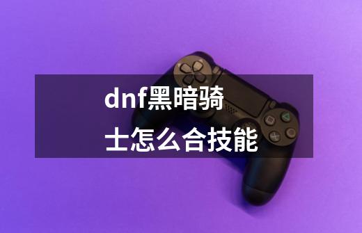 dnf黑暗骑士怎么合技能-第1张-游戏资讯-智辉网络