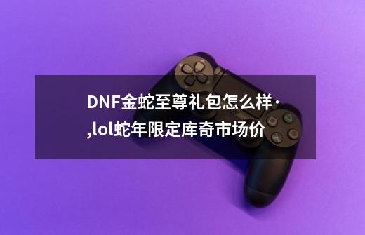 DNF金蛇至尊礼包怎么样·,lol蛇年限定库奇市场价-第1张-游戏资讯-智辉网络