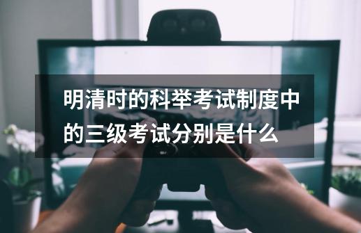 明清时的科举考试制度中的三级考试分别是什么-第1张-游戏资讯-智辉网络