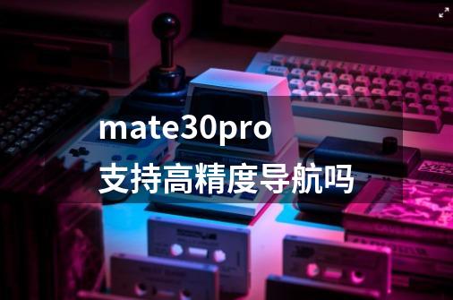 mate30pro支持高精度导航吗-第1张-游戏资讯-智辉网络