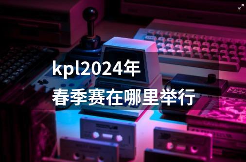 kpl2024年春季赛在哪里举行-第1张-游戏资讯-智辉网络