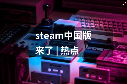 steam中国版来了 | 热点-第1张-游戏资讯-智辉网络