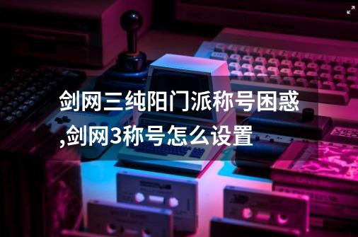 剑网三纯阳门派称号困惑,剑网3称号怎么设置-第1张-游戏资讯-智辉网络