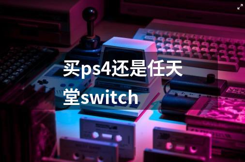 买ps4还是任天堂switch-第1张-游戏资讯-智辉网络