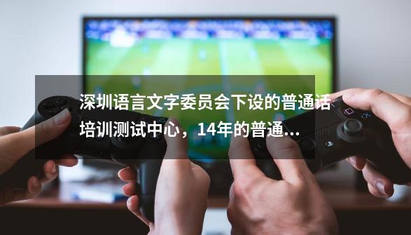 深圳语言文字委员会下设的普通话培训测试中心，14年的普通话什么时候考试啊-第1张-游戏资讯-智辉网络