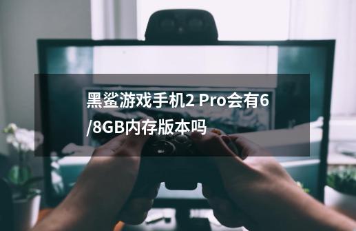 黑鲨游戏手机2 Pro会有6/8GB内存版本吗-第1张-游戏资讯-智辉网络