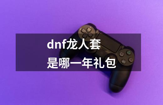 dnf龙人套是哪一年礼包-第1张-游戏资讯-智辉网络