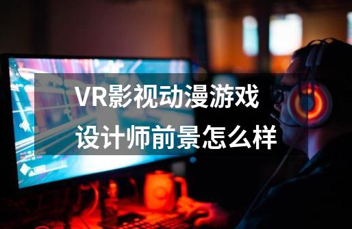 VR影视动漫游戏设计师前景怎么样-第1张-游戏资讯-智辉网络