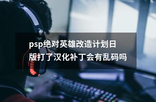 psp绝对英雄改造计划日版打了汉化补丁会有乱码吗-第1张-游戏资讯-智辉网络