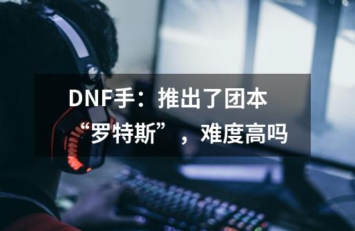 DNF手：推出了团本“罗特斯”，难度高吗-第1张-游戏资讯-智辉网络