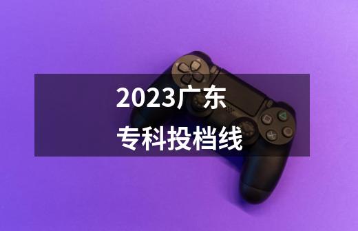 2023广东专科投档线-第1张-游戏资讯-智辉网络