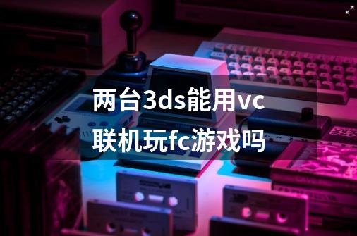 两台3ds能用vc联机玩fc游戏吗-第1张-游戏资讯-智辉网络