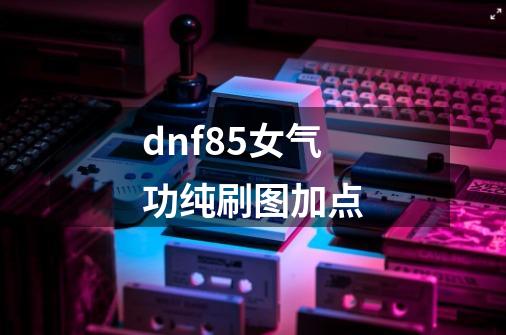 dnf85女气功纯刷图加点-第1张-游戏资讯-智辉网络