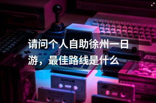 请问个人自助徐州一日游，最佳路线是什么-第1张-游戏资讯-智辉网络